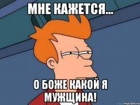 Мне кажется... О боже какой я мужщина!