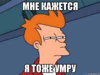 мне кажется я тоже умру