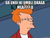 da undi ni umbli draga mea???:D 