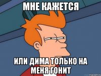 Мне кажется или Дима только на меня гонит