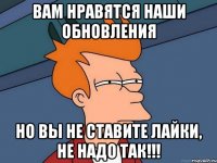 вам нравятся наши обновления но вы не ставите лайки, не надо так!!!