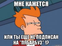 мне кажется или ты еще не подписан на "пгт арбуз" !?