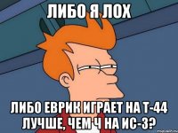 либо я лох либо Еврик играет на Т-44 лучше, чем ч на ИС-3?