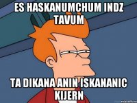 es haskanumchum indz tavum ta Dikana Anin iskananic kijern