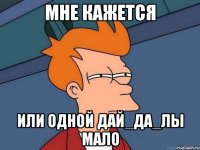 МНЕ КАЖЕТСЯ ИЛИ ОДНОЙ ДАЙ_ДА_ЛЫ МАЛО