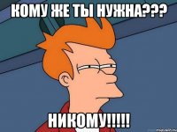 Кому же ты нужна??? Никому!!!!!