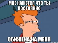Мне кажется что ты постоянно обижена на меня