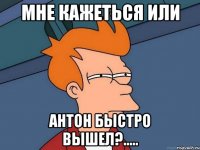 мне кажеться или Антон быстро вышел?.....