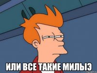  или все такие милыэ