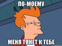 По-моему Меня тянет к тебе