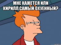 мне кажется или Кирилл,самый охуенный? 