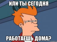 или ты сегодня работаешь дома?