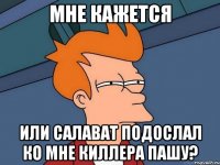 мне кажется или салават подослал ко мне киллера пашу?