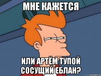 Мне кажется Или Артём тупой сосущий еблан?