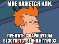 Мне кажется или, прыгать с парашутом безответственно и глупо?