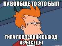 Ну вообще то это был типа последний выход из беседы
