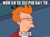 non so se sei più gay tu o oles