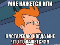 Мне кажется или Я устареваю когда мне что то кажется?!!