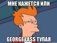 Мне кажется или George Lass тупая