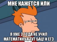 мне кажется или я уже 2 года не учил математику а тут БАЦ! и егэ