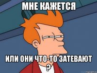 мне кажется или они что-то затевают ?