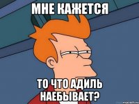 Мне кажется То что Адиль наебывает?