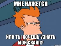 мне кажется или ты хочешь узнать мой скайп?