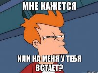 мне кажется или на меня у тебя встает?