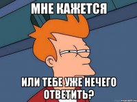 Мне кажется Или тебе уже нечего ответить?