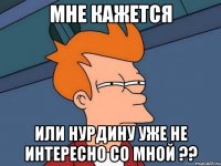 мне кажется или нурдину уже не интересно со мной ??