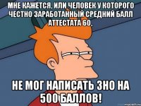 мне кажется, или человек у которого честно заработанный средний балл аттестата 60, не мог написать ЗНО на 500 баллов!