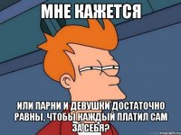 Мне кажется Или парни и девушки достаточно равны, чтобы каждый платил сам за себя?