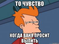 то чувство когда ваня просит выпить