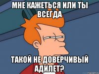 мне кажеться или ты всегда такой не доверчивый адилет?