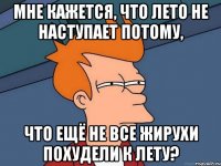 мне кажется, что лето не наступает потому, что ещё не все жирухи похудели к лету?