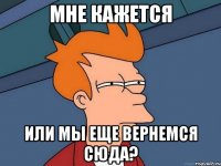 мне кажется или мы еще вернемся сюда?