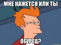 МНЕ КАЖЕТСЯ ИЛИ ТЫ ОГУРЕЦ?