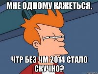 Мне одному кажеться, чтр без ЧМ 2014 стало скучно?