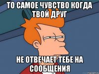 То самое чувство когда твой друг Не отвечает тебе на сообщения