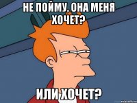 не пойму, она меня хочет? или хочет?