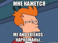 Мне кажется me and friends - НАРКОМАНЫ...