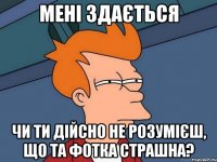 Мені здається чи ти дійсно не розумієш, що та фотка страшна?