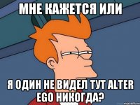 МНЕ КАЖЕТСЯ ИЛИ Я ОДИН НЕ ВИДЕЛ ТУТ ALTER EGO НИКОГДА?