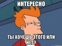 Интересно ты хочешь этого или нет?