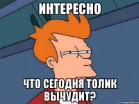 интересно что сегодня Толик вычудит?