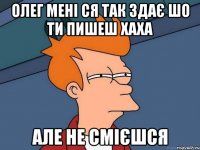 олег мені ся так здає шо ти пишеш хаха але не смієшся