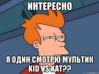 Интересно Я один смотрю мультик Kid vs Kat??