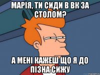 Марія, ти сиди в вк за столом? а мені кажеш що я до пізна сижу