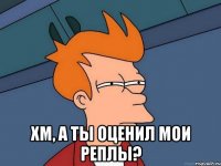  Хм, а ты оценил мои реплы?