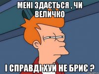 мені здається , чи величко і справді хуй не бриє ?